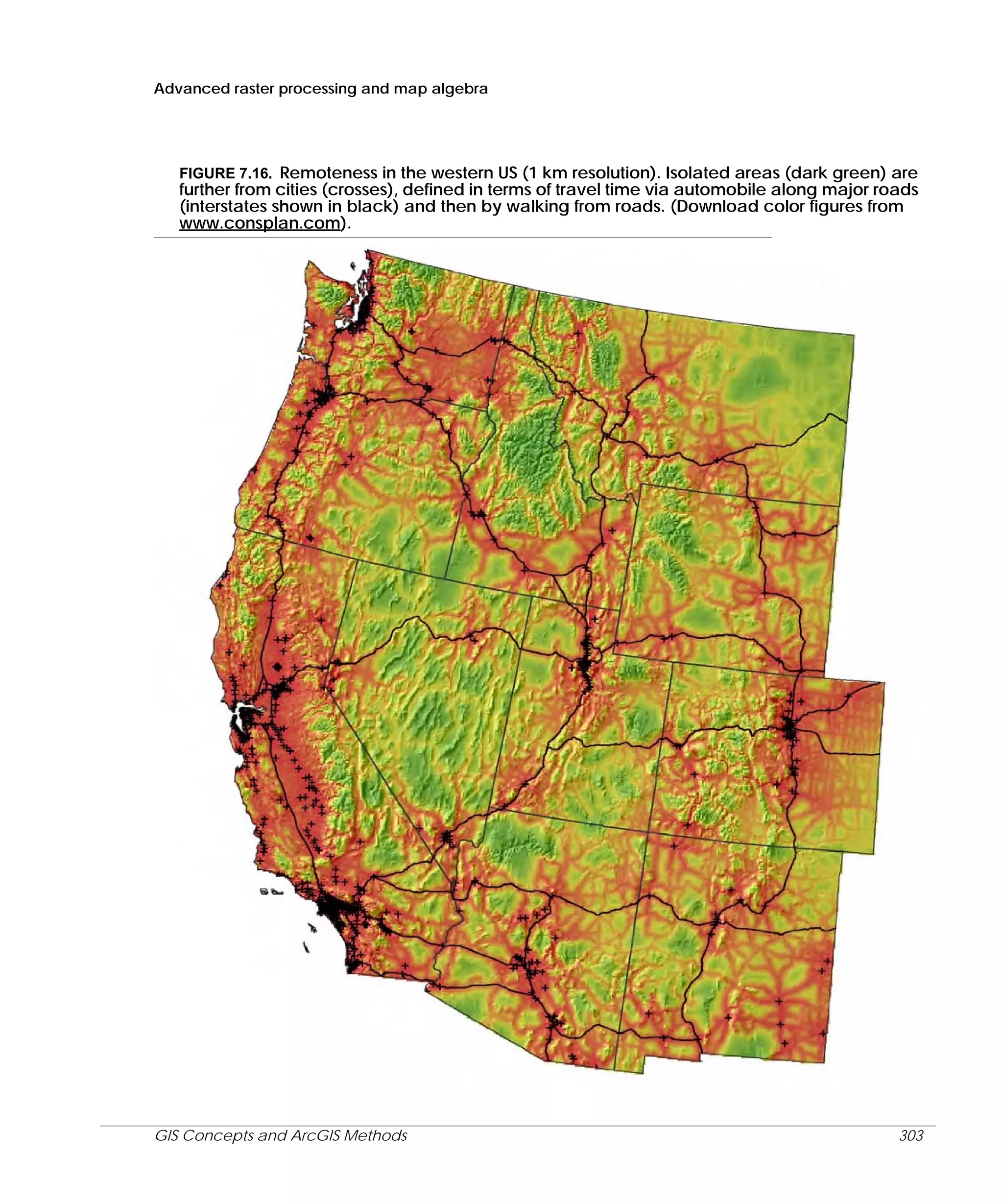 Advanced raster processing and map algebra

FIGURE 7.16. Remoteness in the western US (1 km resolution). Isolated areas (dark green) are
further from cities (crosses), defined in terms of travel time via automobile along major roads
(interstates shown in black) and then by walking from roads. (Download color figures from
www.consplan.com).

GIS Concepts and ArcGIS Methods

303

 