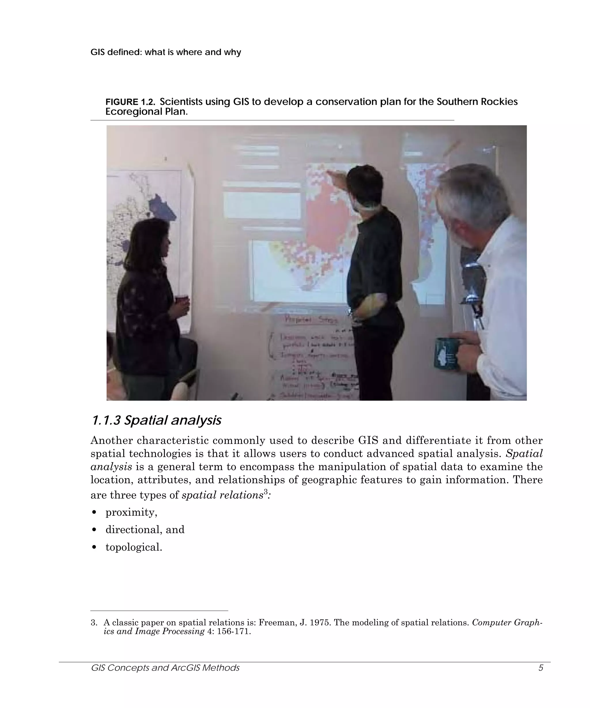 GIS defined: what is where and why

FIGURE 1.2. Scientists using GIS to develop a conservation plan for the Southern Rockies
Ecoregional Plan.

1.1.3 Spatial analysis
Another characteristic commonly used to describe GIS and differentiate it from other
spatial technologies is that it allows users to conduct advanced spatial analysis. Spatial
analysis is a general term to encompass the manipulation of spatial data to examine the
location, attributes, and relationships of geographic features to gain information. There
are three types of spatial relations3:

• proximity,
• directional, and
• topological.

3. A classic paper on spatial relations is: Freeman, J. 1975. The modeling of spatial relations. Computer Graphics and Image Processing 4: 156-171.

GIS Concepts and ArcGIS Methods

5

 