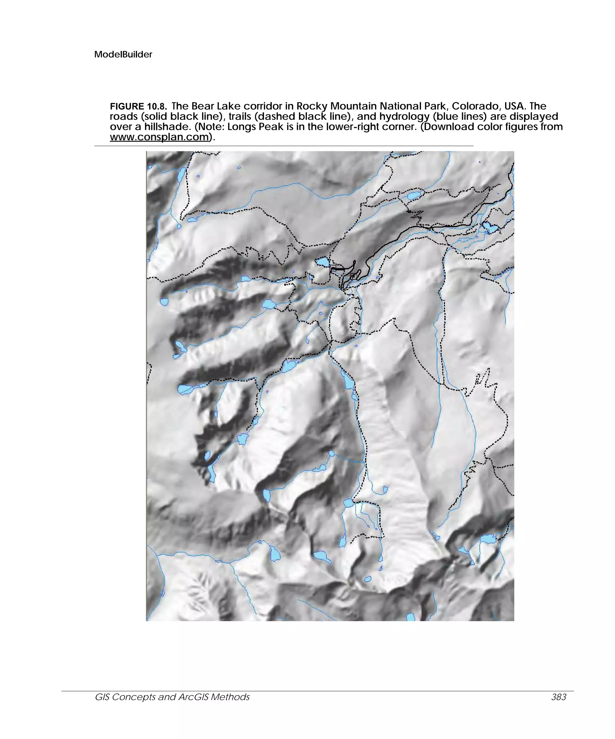 ModelBuilder

FIGURE 10.8. The Bear Lake corridor in Rocky Mountain National Park, Colorado, USA. The
roads (solid black line), trails (dashed black line), and hydrology (blue lines) are displayed
over a hillshade. (Note: Longs Peak is in the lower-right corner. (Download color figures from
www.consplan.com).

GIS Concepts and ArcGIS Methods

383

 