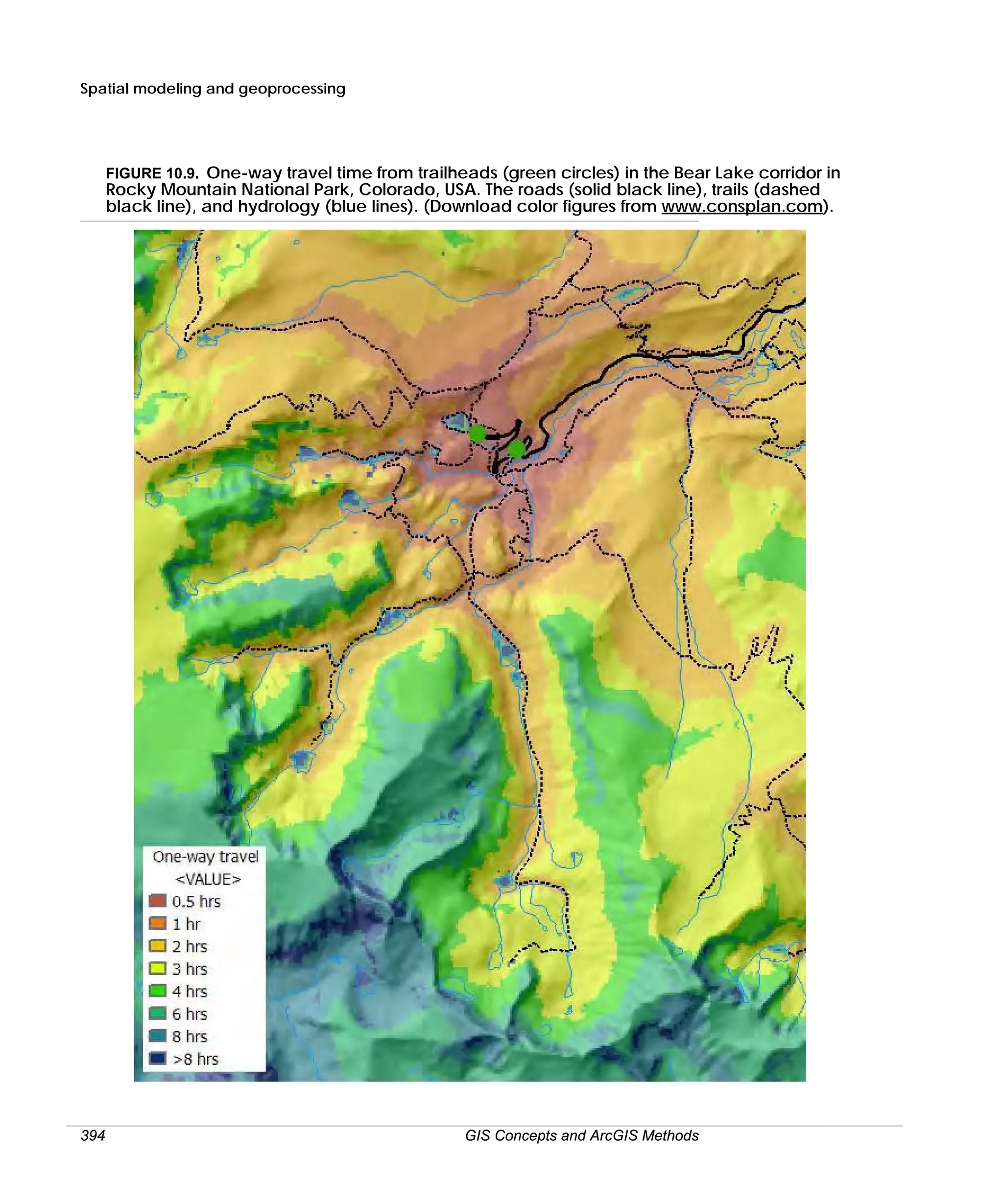 Spatial modeling and geoprocessing

FIGURE 10.9. One-way travel time from trailheads (green circles) in the Bear Lake corridor in

Rocky Mountain National Park, Colorado, USA. The roads (solid black line), trails (dashed
black line), and hydrology (blue lines). (Download color figures from www.consplan.com).

394

GIS Concepts and ArcGIS Methods

 
