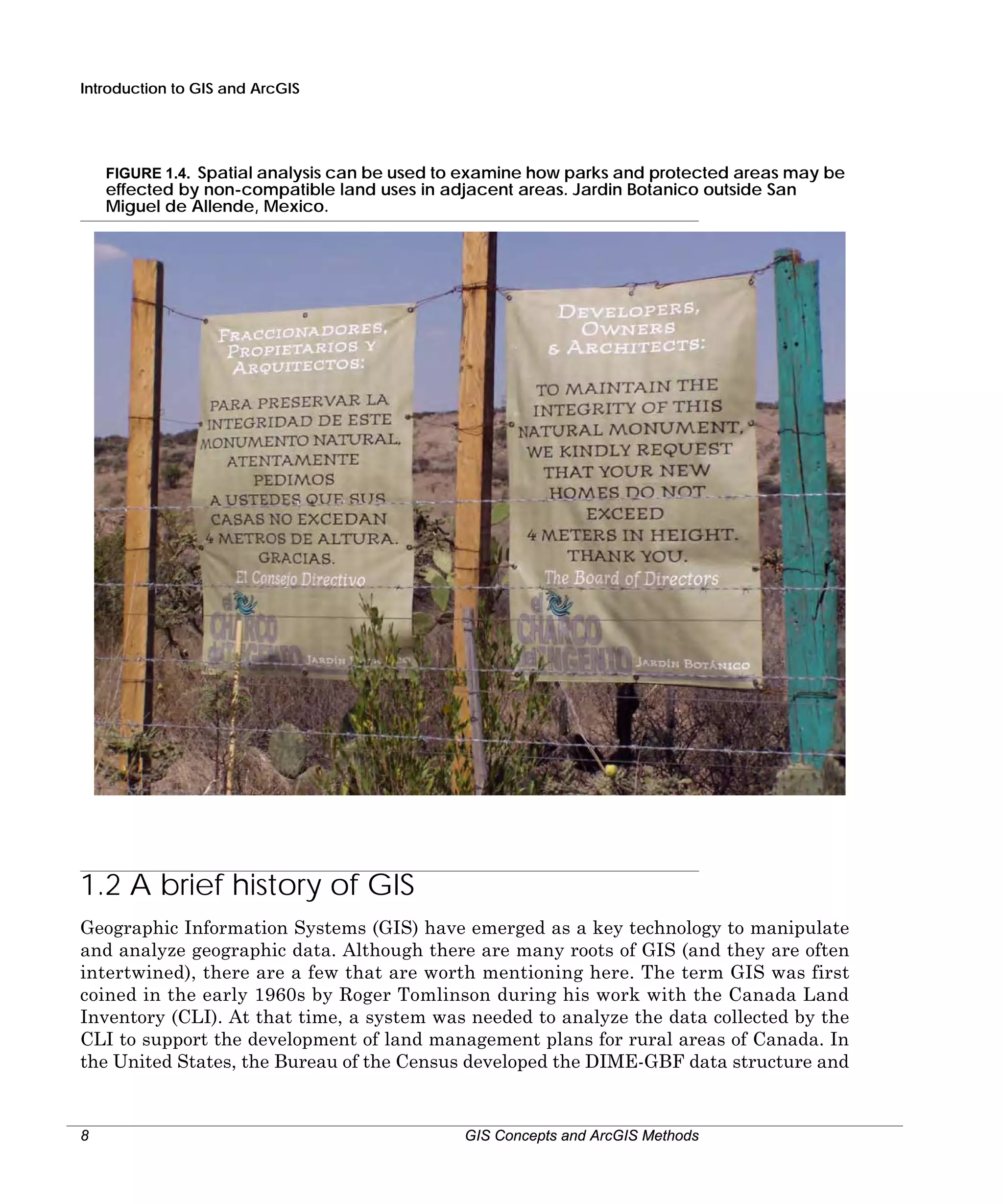 Introduction to GIS and ArcGIS

FIGURE 1.4. Spatial analysis can be used to examine how parks and protected areas may be
effected by non-compatible land uses in adjacent areas. Jardin Botanico outside San
Miguel de Allende, Mexico.

1.2 A brief history of GIS
Geographic Information Systems (GIS) have emerged as a key technology to manipulate
and analyze geographic data. Although there are many roots of GIS (and they are often
intertwined), there are a few that are worth mentioning here. The term GIS was first
coined in the early 1960s by Roger Tomlinson during his work with the Canada Land
Inventory (CLI). At that time, a system was needed to analyze the data collected by the
CLI to support the development of land management plans for rural areas of Canada. In
the United States, the Bureau of the Census developed the DIME-GBF data structure and

8

GIS Concepts and ArcGIS Methods

 