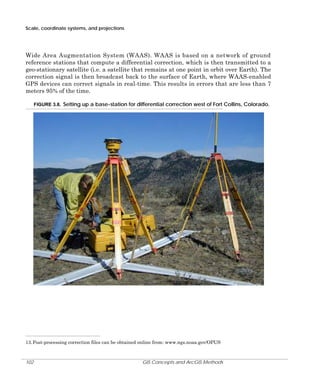 Scale, coordinate systems, and projections

Wide Area Augmentation System (WAAS). WAAS is based on a network of ground
reference stations that compute a differential correction, which is then transmitted to a
geo-stationary satellite (i.e. a satellite that remains at one point in orbit over Earth). The
correction signal is then broadcast back to the surface of Earth, where WAAS-enabled
GPS devices can correct signals in real-time. This results in errors that are less than 7
meters 95% of the time.
FIGURE 3.8. Setting up a base-station for differential correction west of Fort Collins, Colorado.

13. Post-processing correction files can be obtained online from: www.ngs.noaa.gov/OPUS

102

GIS Concepts and ArcGIS Methods

 