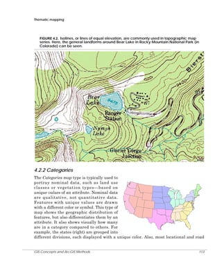 Thematic mapping

FIGURE 4.2. Isolines, or lines of equal elevation, are commonly used in topographic map
series. Here, the general landforms around Bear Lake in Rocky Mountain National Park (in
Colorado) can be seen.

4.2.2 Categories
The Categories map type is typically used to
portray nominal data, such as land use
classes or vegetation types—based on
unique values of an attribute. Nominal data
are qualitative, not quantitative data.
Features with unique values are drawn
with a different color or symbol. This type of
map shows the geographic distribution of
features, but also differentiates them by an
attribute. It also shows visually how many
are in a category compared to others. For
example, the states (right) are grouped into
different divisions, each displayed with a unique color. Also, most locational and road

GIS Concepts and ArcGIS Methods

113

 