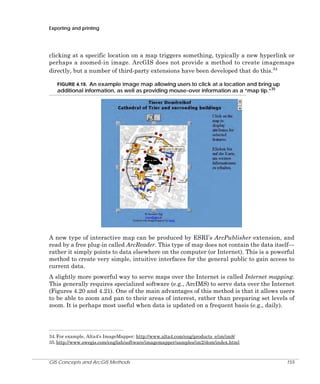 Exporting and printing

clicking at a specific location on a map triggers something, typically a new hyperlink or
perhaps a zoomed-in image. ArcGIS does not provide a method to create imagemaps
directly, but a number of third-party extensions have been developed that do this.34
FIGURE 4.19. An example image map allowing users to click at a location and bring up

additional information, as well as providing mouse-over information as a “map tip.”35

A new type of interactive map can be produced by ESRI’s ArcPublisher extension, and
read by a free plug-in called ArcReader. This type of map does not contain the data itself—
rather it simply points to data elsewhere on the computer (or Internet). This is a powerful
method to create very simple, intuitive interfaces for the general public to gain access to
current data.
A slightly more powerful way to serve maps over the Internet is called Internet mapping.
This generally requires specialized software (e.g., ArcIMS) to serve data over the Internet
(Figures 4.20 and 4.21). One of the main advantages of this method is that it allows users
to be able to zoom and pan to their areas of interest, rather than preparing set levels of
zoom. It is perhaps most useful when data is updated on a frequent basis (e.g., daily).

34. For example, Alta4’s ImageMapper: http://www.alta4.com/eng/products_e/im/im8/
35. http://www.swegis.com/english/software/imagemapper/samples/im2/dom/index.html

GIS Concepts and ArcGIS Methods

155

 