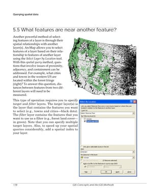 Querying spatial data

5.5 What features are near another feature?
Another powerful method of selecting features of a layer is through their
spatial relationships with another
layer(s). ArcMap allows you to select
features of a layer based on their relationship to features of another layer
using the Select Layer by Location tool.
With this spatial query method, questions that involve issues of proximity,
adjacency, and containment can be
addressed. For example, what cities
and towns in the western US are
located within the forest fringe
(right)? To answer this question, distances between features from two different layers will need to be
measured.
This type of operation requires you to specify
target and filter layers. The target layer(s) is
the layer that contains the features you want
to select (e.g., towns and cities—black dots).
The filter layer contains the features that you
want to use as a filter (e.g., forest land cover—
in green). Note that you can specify multiple
target layers. Also, to speed up your spatial
queries considerably, add a spatial index to
your layer.

178

GIS Concepts and ArcGIS Methods

 