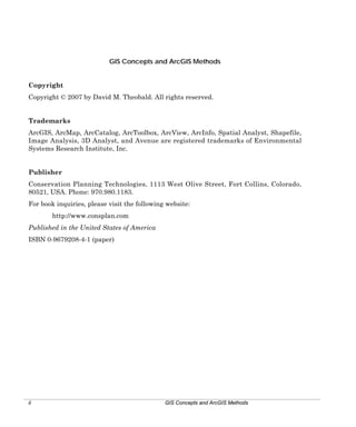 GIS Concepts and ArcGIS Methods
Copyright
Copyright © 2007 by David M. Theobald. All rights reserved.
Trademarks
ArcGIS, ArcMap, ArcCatalog, ArcToolbox, ArcView, ArcInfo, Spatial Analyst, Shapefile,
Image Analysis, 3D Analyst, and Avenue are registered trademarks of Environmental
Systems Research Institute, Inc.
Publisher
Conservation Planning Technologies, 1113 West Olive Street, Fort Collins, Colorado,
80521, USA. Phone: 970.980.1183.
For book inquiries, please visit the following website:
http://www.consplan.com
Published in the United States of America
ISBN 0-9679208-4-1 (paper)

ii

GIS Concepts and ArcGIS Methods

 