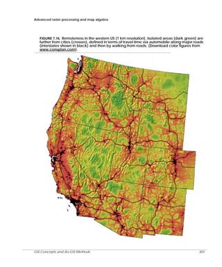 Advanced raster processing and map algebra

FIGURE 7.16. Remoteness in the western US (1 km resolution). Isolated areas (dark green) are
further from cities (crosses), defined in terms of travel time via automobile along major roads
(interstates shown in black) and then by walking from roads. (Download color figures from
www.consplan.com).

GIS Concepts and ArcGIS Methods

303

 