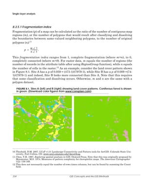 Single-layer analysis

8.3.5.1 Fragmentation index
Fragmentation (p) of a map can be calculated as the ratio of the number of contiguous map
regions (m), or the number of polygons that would result after classifying and dissolving
the boundaries between same-valued neighboring polygons, to the number of original
polygons (n):11
m∠1
p = -------------- .
n∠1
This fragmentation index ranges from 1, complete fragmentation (where m=n), to 0,
completely connected (where m=0). For raster data, m equals the number of regions (the
number of records in the attribute table after using RegionGroup function), while n equals
the number of cells in the raster.12 As an example, consider the land cover pattern shown
in Figure 8.1. Site A has a p of 0.059 = (473-1)/(7979-1), while Site B has a p of 0.009 =(741)/(7979-1) and indeed, Site B looks more connected than Site A. Note that this requires
that some classification and dissolving occurs. Otherwise, m and n are the same with a
polygon dataset.
FIGURE 8.1. Sites A (left) and B (right) showing land cover patterns. Coniferous forest is shown

in green. (Download color figures from www.consplan.com).

10. Theobald, D.M. 2007. LCaP v1.0: Landscape Connectivity and Pattern tools for ArcGIS. Colorado State University, Fort Collins, CO. www.nrel.colostate.edu/‘davet/lcap
11. Chou, Y.H. 1997. Exploring spatial analysis in GIS. Onword Press. Note that this was originally proposed by
Monmonier, M.S. 1974. Measures of pattern complexity for choroplethic maps. The American Cartographer
1(2): 159-169.
12. This does not necessarily equal the number of rows times columns, but can be found by summing the Count
field.

334

GIS Concepts and ArcGIS Methods

 