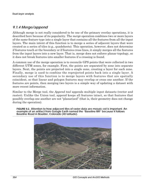 Dual-layer analysis

9.1.4 Merge/append
Although merge is not really considered to be one of the primary overlay operations, it is
described here because of its popularity. The merge operation combines two or more layers
of the same feature type into a single layer that contains all the features from all the input
layers. The main intent of this function is to merge a series of adjacent layers that were
created as a series of tiles (e.g., quadsheets). This operation, however, does not determine
if features touch at the boundary or if features cross lines, it simply merges all the features
from the input layers into a new layer. That is, merge does not enforce planar topology, so
it does not break features into smaller features if a crossing is found.
A common use of the merge operation is to reconcile GPS points that were collected in two
different UTM zones, for example. First, the points are separated by zone into separate
layers. Next, the points are projected into a single zone, creating a layer for each zone.
Finally, merge is used to combine the reprojected points back into a single layer. A
secondary use of this function is to merge layers with features that are spatially
coincident, so that linear and polygon features may overlap or cross one another. If the
features are points, then merging two layers is a simple way of updating a dataset with
more recent information.
Similar to the Merge tool, the Append tool appends multiple input datasets (vector and
raster). Unlike the Union tool, append keeps all features intact, so that features that
possibly overlap one another are not “planarized” (that is, their geometry does not change
during the operation).
FIGURE 9.2. Attention to how adjacent tiles of raster data are mosaic-ed is important. An
example of an artifact from Google Earth named the “Baseline Rift” because it follows
Baseline Road in Boulder, Colorado (40 latitude).

364

GIS Concepts and ArcGIS Methods

 