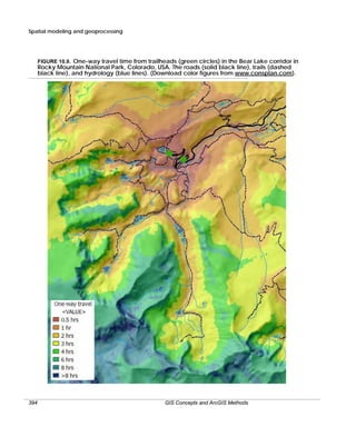 Spatial modeling and geoprocessing

FIGURE 10.9. One-way travel time from trailheads (green circles) in the Bear Lake corridor in

Rocky Mountain National Park, Colorado, USA. The roads (solid black line), trails (dashed
black line), and hydrology (blue lines). (Download color figures from www.consplan.com).

394

GIS Concepts and ArcGIS Methods

 