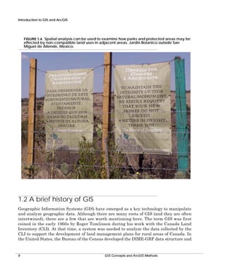 Introduction to GIS and ArcGIS

FIGURE 1.4. Spatial analysis can be used to examine how parks and protected areas may be
effected by non-compatible land uses in adjacent areas. Jardin Botanico outside San
Miguel de Allende, Mexico.

1.2 A brief history of GIS
Geographic Information Systems (GIS) have emerged as a key technology to manipulate
and analyze geographic data. Although there are many roots of GIS (and they are often
intertwined), there are a few that are worth mentioning here. The term GIS was first
coined in the early 1960s by Roger Tomlinson during his work with the Canada Land
Inventory (CLI). At that time, a system was needed to analyze the data collected by the
CLI to support the development of land management plans for rural areas of Canada. In
the United States, the Bureau of the Census developed the DIME-GBF data structure and

8

GIS Concepts and ArcGIS Methods

 