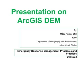 Emergency Response Management: Principals and
Practices
DM 5233
Presentation on
ArcGIS DEM
By
Uday Kumar Shil
1350
Department of Geography and Environment
University of Dhaka
1
 