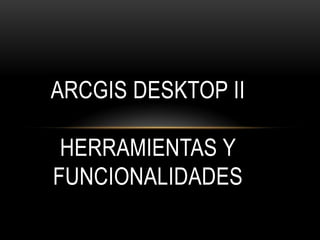 ARCGIS DESKTOP II

 HERRAMIENTAS Y
FUNCIONALIDADES
 