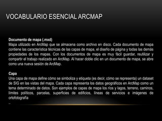 VOCABULARIO ESENCIAL ARCMAP


Documento de mapa (.mxd)
Mapa utilizado en ArcMap que se almacena como archivo en disco. Cada documento de mapa
contiene las característica técnicas de las capas de mapa, el diseño de página y todas las demás
propiedades de los mapas. Con los documentos de mapa es muy fácil guardar, reutilizar y
compartir el trabajo realizado en ArcMap. Al hacer doble clic en un documento de mapa, se abre
como una nueva sesión de ArcMap.

Capa
Una capa de mapa define cómo se simboliza y etiqueta (es decir, cómo se representa) un dataset
de SIG en las vistas del mapa. Cada capa representa los datos geográficos en ArcMap como un
tema determinado de datos. Son ejemplos de capas de mapa los ríos y lagos, terreno, caminos,
límites políticos, parcelas, superficies de edificios, líneas de servicios e imágenes de
ortofotografía
..
 
