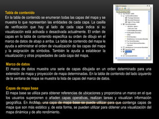 Tabla de contenido
En la tabla de contenido se enumeran todas las capas del mapa y se
muestra lo que representan las entidades de cada capa. La casilla
de verificación que hay al lado de cada capa indica si su
visualización está activada o desactivada actualmente. El orden de
capas en la tabla de contenido especifica su orden de dibujo en el
marco de datos de abajo a arriba. La tabla de contenido del mapa le
ayuda a administrar el orden de visualización de las capas del mapa
y la asignación de símbolos. También le ayuda a establecer la
visualización y otras propiedades de cada capa del mapa.

Marco de datos
El marco de datos muestra una serie de capas dibujada en un orden determinado para una
extensión de mapa y proyección de mapa determinadas. En la tabla de contenido del lado izquierdo
de la ventana de mapa se muestra la lista de capas del marco de datos.

Capas de mapa base
El mapa base se utiliza para obtener referencias de ubicaciones y proporciona un marco en el que
los usuarios superponen o añaden capas operativas, realizan tareas y visualizan información
geográfica. En ArcMap, una capa de mapa base se puede utilizar para que contenga capas de
mapa que son más estático y, de esta forma, se pueden utilizar para obtener una visualización del
mapa dinámica y de alto rendimiento.
 
