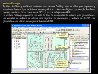 Ventana Catálogo
ArcMap, ArcGlobe y ArcScene contienen una ventana Catálogo que se utiliza para organizar y
administrar diversos tipos de información geográfica en colecciones lógicas, por ejemplo, los datos,
mapas y resultados de los proyectos de SIG con los que trabaja en ArcGIS.
La ventana Catálogo proporciona una vista de árbol de las carpetas de archivos y las geodatabases.
Las carpetas de archivos se utilizan para organizar los documentos y archivos de ArcGIS. Las
geodatabases se utilizan para organizar los dataset SIG.
 