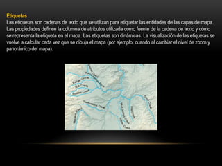 Etiquetas
Las etiquetas son cadenas de texto que se utilizan para etiquetar las entidades de las capas de mapa.
Las propiedades definen la columna de atributos utilizada como fuente de la cadena de texto y cómo
se representa la etiqueta en el mapa. Las etiquetas son dinámicas. La visualización de las etiquetas se
vuelve a calcular cada vez que se dibuja el mapa (por ejemplo, cuando al cambiar el nivel de zoom y
panorámico del mapa).
 
