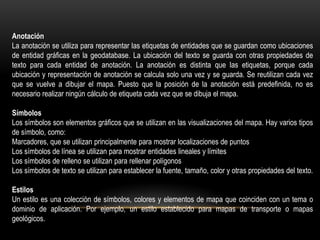 Anotación
La anotación se utiliza para representar las etiquetas de entidades que se guardan como ubicaciones
de entidad gráficas en la geodatabase. La ubicación del texto se guarda con otras propiedades de
texto para cada entidad de anotación. La anotación es distinta que las etiquetas, porque cada
ubicación y representación de anotación se calcula solo una vez y se guarda. Se reutilizan cada vez
que se vuelve a dibujar el mapa. Puesto que la posición de la anotación está predefinida, no es
necesario realizar ningún cálculo de etiqueta cada vez que se dibuja el mapa.

Símbolos
Los símbolos son elementos gráficos que se utilizan en las visualizaciones del mapa. Hay varios tipos
de símbolo, como:
Marcadores, que se utilizan principalmente para mostrar localizaciones de puntos
Los símbolos de línea se utilizan para mostrar entidades lineales y límites
Los símbolos de relleno se utilizan para rellenar polígonos
Los símbolos de texto se utilizan para establecer la fuente, tamaño, color y otras propiedades del texto.

Estilos
Un estilo es una colección de símbolos, colores y elementos de mapa que coinciden con un tema o
dominio de aplicación. Por ejemplo, un estilo establecido para mapas de transporte o mapas
geológicos.
 