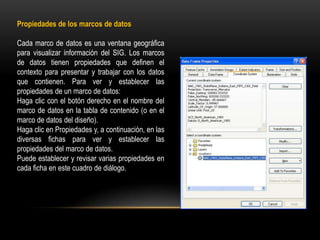 Propiedades de los marcos de datos

Cada marco de datos es una ventana geográfica
para visualizar información del SIG. Los marcos
de datos tienen propiedades que definen el
contexto para presentar y trabajar con los datos
que contienen. Para ver y establecer las
propiedades de un marco de datos:
Haga clic con el botón derecho en el nombre del
marco de datos en la tabla de contenido (o en el
marco de datos del diseño).
Haga clic en Propiedades y, a continuación, en las
diversas fichas para ver y establecer las
propiedades del marco de datos.
Puede establecer y revisar varias propiedades en
cada ficha en este cuadro de diálogo.
 
