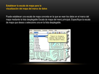 Establecer la escala de mapa para la
visualización del mapa del marco de datos


Puede establecer una escala de mapa concreta en la que se vean los datos en el marco del
mapa mediante la lista desplegable Escala de mapa del menú principal. Especifique la escala
de mapa que desea o seleccione una en la lista desplegable.
 