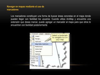 Navegar en mapas mediante el uso de
marcadores

   Los marcadores constituyen una forma de buscar áreas concretas en el mapa donde
   pueden llegar con facilidad los usuarios. Cuando utiliza ArcMap y encuentra una
   extensión que desea marcar, puede agregar un marcador al mapa para que otros lo
   encuentren con facilidad posteriormente
 