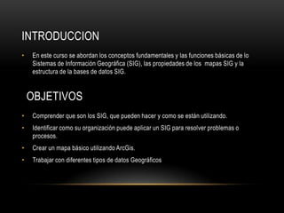 INTRODUCCION
•   En este curso se abordan los conceptos fundamentales y las funciones básicas de lo
    Sistemas de Información Geográfica (SIG), las propiedades de los mapas SIG y la
    estructura de la bases de datos SIG.


    OBJETIVOS
•   Comprender que son los SIG, que pueden hacer y como se están utilizando.
•   Identificar como su organización puede aplicar un SIG para resolver problemas o
    procesos.
•   Crear un mapa básico utilizando ArcGis.
•   Trabajar con diferentes tipos de datos Geográficos
 