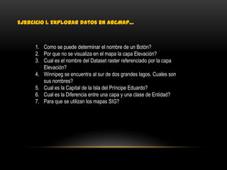 Ejercicio 1. Explorar datos en ArcMap…



     1. Como se puede determinar el nombre de un Botón?
     2. Por que no se visualiza en el mapa la capa Elevación?
     3. Cual es el nombre del Dataset raster referenciado por la capa
        Elevación?
     4. Winnipeg se encuentra al sur de dos grandes lagos. Cuales son
        sus nombres?
     5. Cual es la Capital de la Isla del Príncipe Eduardo?
     6. Cual es la Diferencia entre una capa y una clase de Entidad?
     7. Para que se utilizan los mapas SIG?
 