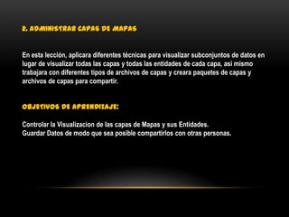 2. ADMINISTRAR CAPAS DE MAPAS


En esta lección, aplicara diferentes técnicas para visualizar subconjuntos de datos en
lugar de visualizar todas las capas y todas las entidades de cada capa, asi mismo
trabajara con diferentes tipos de archivos de capas y creara paquetes de capas y
archivos de capas para compartir.


OBJETIVOS DE APRENDIZAJE:

Controlar la Visualizacion de las capas de Mapas y sus Entidades.
Guardar Datos de modo que sea posible compartirlos con otras personas.
 