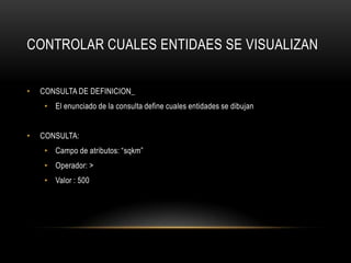 CONTROLAR CUALES ENTIDAES SE VISUALIZAN


•   CONSULTA DE DEFINICION_
     • El enunciado de la consulta define cuales entidades se dibujan


•   CONSULTA:
     • Campo de atributos: “sqkm”
     • Operador: >
     • Valor : 500
 