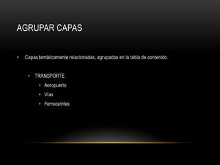 AGRUPAR CAPAS


•   Capas temáticamente relacionadas, agrupadas en la tabla de contenido.


     • TRANSPORTE
          • Aeropuerto
          • Vías
          • Ferrocarriles
 