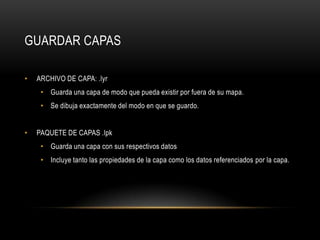 GUARDAR CAPAS

•   ARCHIVO DE CAPA: .lyr
     • Guarda una capa de modo que pueda existir por fuera de su mapa.
     • Se dibuja exactamente del modo en que se guardo.


•   PAQUETE DE CAPAS .lpk
     • Guarda una capa con sus respectivos datos
     • Incluye tanto las propiedades de la capa como los datos referenciados por la capa.
 