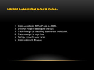 Ejercicio 2. Administrar capas de mapas…




     1.   Crear consultas de definición para las capas.
     2.   Definir un rango de escala para una capa.
     3.   Crear una capa de selección y examinar sus propiedades.
     4.   Crear una capa de mapa base.
     5.   Trabajar con archivos de capas.
     6.   Crear un paquete de capas.
 