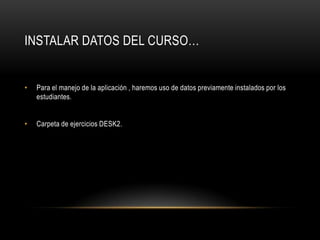 INSTALAR DATOS DEL CURSO…


•   Para el manejo de la aplicación , haremos uso de datos previamente instalados por los
    estudiantes.


•   Carpeta de ejercicios DESK2.
 