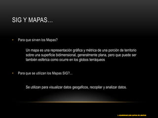 SIG Y MAPAS…

•   Para que sirven los Mapas?

         Un mapa es una representación gráfica y métrica de una porción de territorio
         sobre una superficie bidimensional, generalmente plana, pero que puede ser
         también esférica como ocurre en los globos terráqueos


•   Para que se utilizan los Mapas SIG?...


         Se utilizan para visualizar datos geogaficos, recopilar y analizar datos.




                                                                           1. COMENZAR CON CAPAS DE MAPAS
 