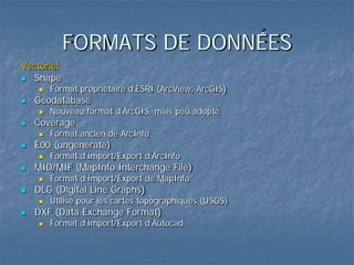 FORMATS DE DONNÉES
Vectoriel
 Shape
 Format propriétaire d’ESRI (ArcView, ArcGIS)
 Geodatabase
 Nouveau format d’ArcGIS, mais peu adopté
 Coverage
 Format ancien de ArcInfo
 E00 (ungenerate)
 Format d’Import/Export d’ArcInfo
 MID/MIF (MapInfo Interchange File)
 Format d’Import/Export de MapInfo
 DLG (Digital Line Graphs)
 Utilisé pour les cartes topographiques (USGS)
 DXF (Data Exchange Format)
 Format d’Import/Export d’Autocad
 
