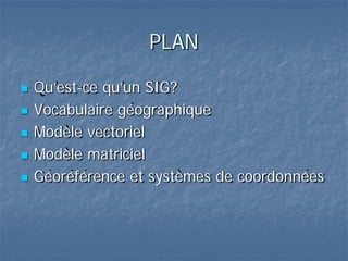 PLAN
 Qu’est-ce qu’un SIG?
 Vocabulaire géographique
 Modèle vectoriel
 Modèle matriciel
 Géoréférence et systèmes de coordonnées
 