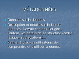MÉTADONNÉES
 Données sur la données
 Description et détails sur le jeu de
données. Devrait contenir l’origine,
l’auteur, les détails de sa structure (codes,
lexique, abbréviations)…
 Permet à d’autres utilisateurs de
comprendre et d’utiliser la donnée
 
