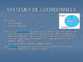 SYSTÈMES DE COORDONNÉES
Deux types:
 Géographique
 Projetée (ou plane)
Basé sur un ellipsoïde (ou sphéroïde ou datum) qui est la surface de
référence pour déterminer la position horizontale (coordonnées
latitude-longitude), calculée à partir de mesures de la différence
entre le rayon équatorial moyen et le rayon polaire de la terre
(sphère aplatie)
Ex. Datum NAD27, NAD83, GRS80, WGS84
Un géoïde est la surface de référence pour déterminer la position
verticale (altitude par rapport au nmm)
 