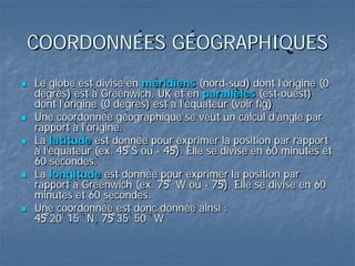 COORDONNÉES GÉOGRAPHIQUES
 Le globe est divisé en méridiens (nord-sud) dont l’origine (0
degrés) est à Greenwich, UK et en parallèles (est-ouest)
dont l’origine (0 degrés) est à l’équateur (voir fig).
 Une coordonnée géographique se veut un calcul d’angle par
rapport à l’origine.
 La latitude est donnée pour exprimer la position par rapport
à l’équateur (ex. 45̊ S ou - 45̊). Elle se divise en 60 minutes et
60 secondes.
 La longitude est donnée pour exprimer la position par
rapport à Greenwich (ex. 75̊ W ou - 75̊). Elle se divise en 60
minutes et 60 secondes.
 Une coordonnée est donc donnée ainsi :
45̊ 20’ 15’’ N; 75̊ 35’ 50’’ W
 