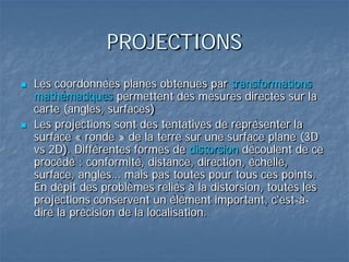 PROJECTIONS
 Les coordonnées planes obtenues par transformations
mathématiques permettent des mesures directes sur la
carte (angles, surfaces)
 Les projections sont des tentatives de représenter la
surface « ronde » de la terre sur une surface plane (3D
vs 2D). Différentes formes de distorsion découlent de ce
procédé : conformité, distance, direction, échelle,
surface, angles… mais pas toutes pour tous ces points.
En dépit des problèmes reliés à la distorsion, toutes les
projections conservent un élément important, c'est-à-
dire la précision de la localisation.
 