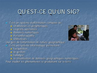 QU’EST-CE QU’UN SIG?
 C’est un système d’information composé de :
 Ordinateurs et périphériques
 Logiciels spécialisés
 Données numériques
 Personnel qualifié
 Utilisateurs
Qui gère de l’information de nature géographique
 C’est un système informatique permettant :
 l’acquisition
 la gestion
 l’analyse
 la visualisation de données géographiques numériques
Pour étudier les phénomènes se produisant sur la terre
 