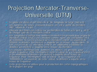 Projection Mercator-Tranverse-
Universelle (UTM)
 Le globe est divisé en 60 zones de 6° de longitude de large (360 km).
 Les numéros de zones croissent d'ouest en est à partir du méridien
180°, allant de 1 à 60.
 Chacune des zones est centrée sur un méridien de façon à ce qu'il y ait 3°
de chaque côté de ce méridien central.
 Les longitudes Eastings sont données en mètres en prenant pour origine le
méridien central, celui-ci est considéré comme ayant une coordonnée en x
de 500000m. Si l'on est à l'ouest de ce méridien central on soustrait de
500000 la distance (en mètres) à laquelle on se trouve du méridien. Si
l'on est à l'est de ce méridien central on additionne à 500000 la
distance (en mètres) à laquelle on se trouve du méridien.
 Les latitudes Northings sont données en mètres en prenant pour
origine l'équateur. Pour l'hémisphère nord, la valeur de y à l'équateur est 0
et on additionne la distance (en mètres) à laquelle on se trouve de
l'équateur. Pour l'hémisphère sud, la valeur de y à l'équateur est
10000000 et on soustrait de cette valeur, la distance à laquelle on se
trouve de l'équateur.
 Cette projection est utilisée pour la production des cartes topographiques
de la plupart des pays.
 