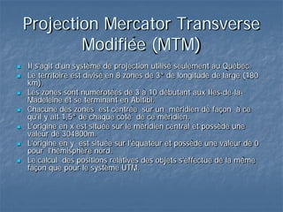 Projection Mercator Transverse
Modifiée (MTM)
 Il s'agit d'un système de projection utilisé seulement au Québec.
 Le territoire est divisé en 8 zones de 3° de longitude de large (180
km).
 Les zones sont numérotées de 3 à 10 débutant aux Iles-de-la-
Madeleine et se terminant en Abitibi.
 Chacune des zones est centrée sur un méridien de façon à ce
qu'il y ait 1,5° de chaque côté de ce méridien.
 L'origine en x est située sur le méridien central et possède une
valeur de 304800m.
 L'origine en y est située sur l'équateur et possède une valeur de 0
pour l'hémisphère nord.
 Le calcul des positions relatives des objets s'effectue de la même
façon que pour le système UTM.
 