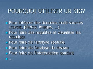 POURQUOI UTILISER UN SIG?
 Pour intégrer des données multi-sources
(cartes, photos, images, …)
 Pour faire des requêtes et visualiser les
résultats
 Pour faire de l’analyse spatiale
 Pour faire de l’analyse de réseau
 Pour faire de l’interpolation spatiale
 …
 