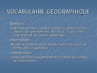 VOCABULAIRE GÉOGRAPHIQUE
 Données:
Collection de faits et d’observations recueillies sur des
choses, des phénomènes, des lieux … représentés
sous la forme de valeurs numériques
 Information:
Résulte du traitement des données présenté sous une
forme utile à l’utilisateur
 Connaissance:
Compréhension d’un phénomène résultant de l’analyse
de l’information
 