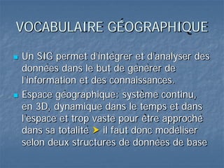VOCABULAIRE GÉOGRAPHIQUE
 Un SIG permet d’intégrer et d’analyser des
données dans le but de générer de
l’information et des connaissances.
 Espace géographique: système continu,
en 3D, dynamique dans le temps et dans
l’espace et trop vaste pour être approché
dans sa totalité  il faut donc modéliser
selon deux structures de données de base
 