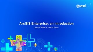 ArcGIS Enterprise: an Introduction
Jordan Miller & Jason Fetch
 