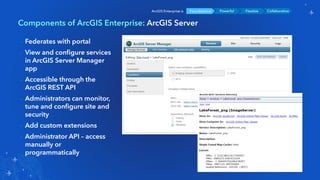 Components of ArcGIS Enterprise: ArcGIS Server
Foundational Powerful Flexible CollaborativeArcGIS Enterprise is
- Federates with portal
- View and configure services
in ArcGIS Server Manager
app
- Accessible through the
ArcGIS REST API
- Administrators can monitor,
tune and configure site and
security
- Add custom extensions
- Administrator API – access
manually or
programmatically
 