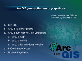 ArcGIS для мобильных устройств
Олег Селивёрстов, GIS-Lab
Евгения Лучникова, ISSAR
a. Esri Inc.
b. ArcGIS как платформа
c. ArcGIS для мобильных устройств
a. ArcGIS App
b. ArcGIS Online
c. ArcGIS for Windows Mobile
d. Рабочие процессы
e. Полевые данные
 