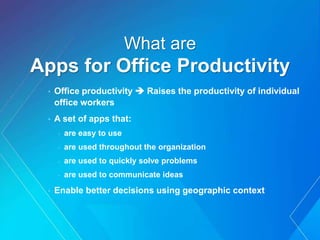 What are
Apps for Office Productivity
• Office productivity  Raises the productivity of individual
office workers
• A set of apps that:
- are easy to use
- are used throughout the organization
- are used to quickly solve problems
- are used to communicate ideas
• Enable better decisions using geographic context
 